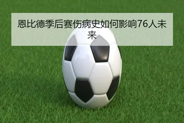 恩比德季后赛伤病史如何影响76人未来