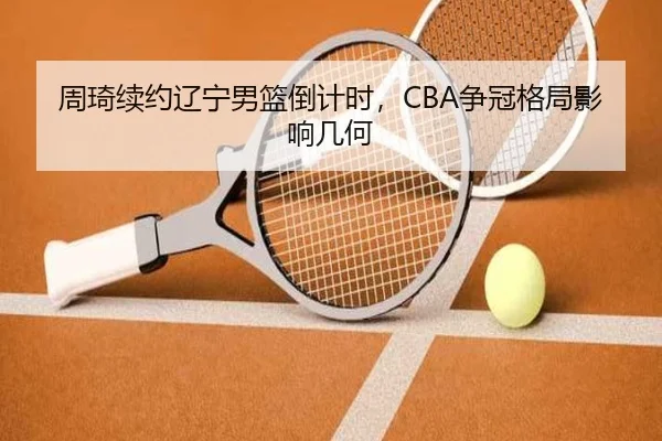 周琦续约辽宁男篮倒计时，CBA争冠格局影响几何