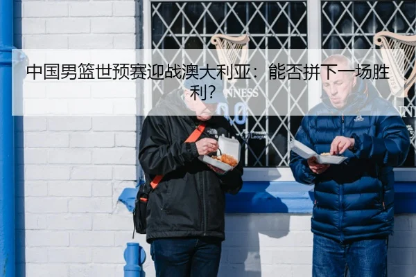 中国男篮世预赛迎战澳大利亚：能否拼下一场胜利？